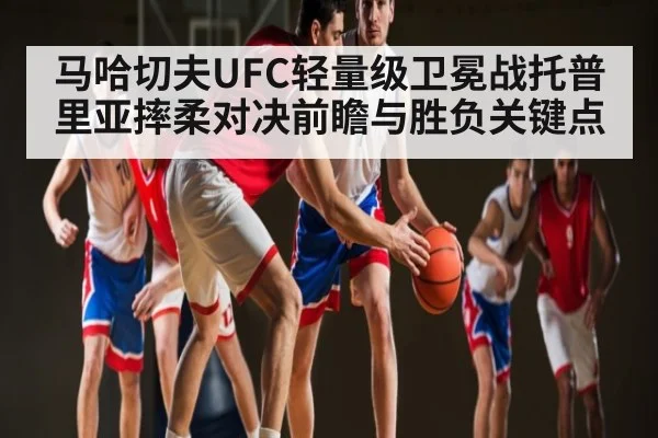 马哈切夫UFC轻量级卫冕战托普里亚摔柔对决前瞻与胜负关键点