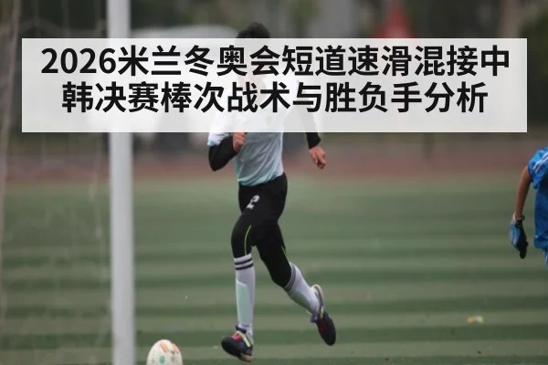 2026米兰冬奥会短道速滑混接中韩决赛棒次战术与胜负手分析